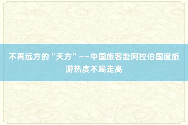 不再远方的“天方”——中国旅客赴阿拉伯国度旅游热度不竭走高