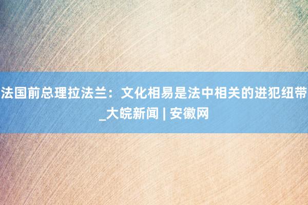 法国前总理拉法兰：文化相易是法中相关的进犯纽带_大皖新闻 | 安徽网