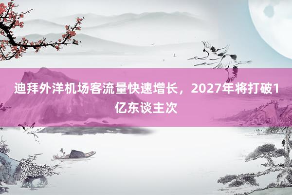 迪拜外洋机场客流量快速增长，2027年将打破1亿东谈主次