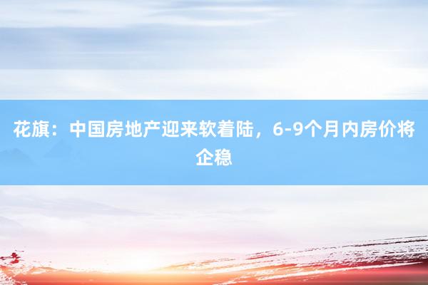 花旗：中国房地产迎来软着陆，6-9个月内房价将企稳