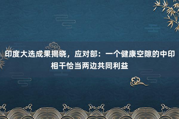 印度大选成果揭晓，应对部：一个健康空隙的中印相干恰当两边共同利益