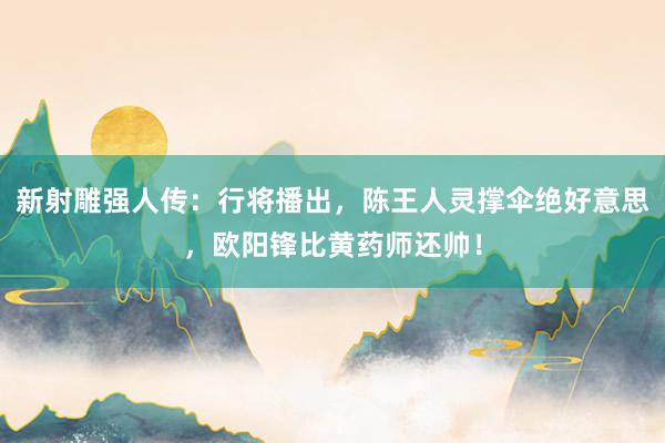 新射雕强人传：行将播出，陈王人灵撑伞绝好意思，欧阳锋比黄药师还帅！