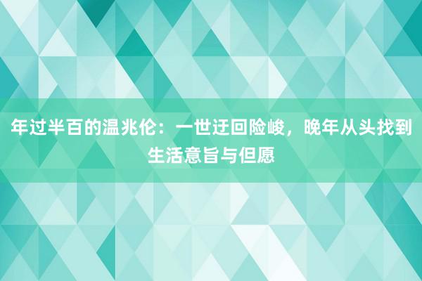 年过半百的温兆伦：一世迂回险峻，晚年从头找到生活意旨与但愿