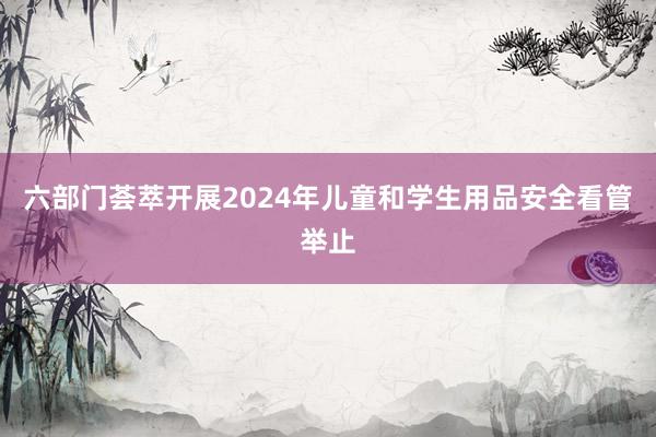 六部门荟萃开展2024年儿童和学生用品安全看管举止