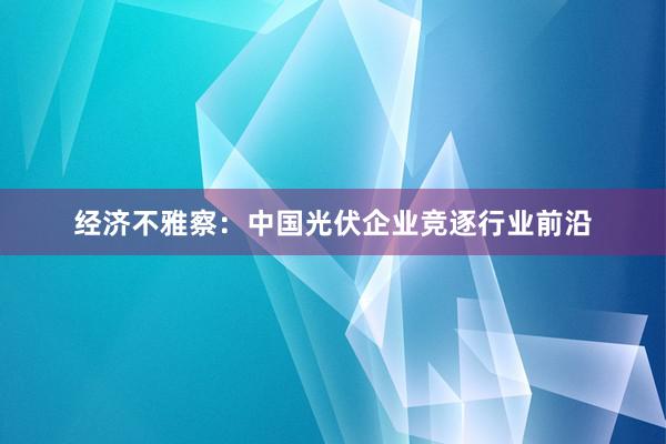 经济不雅察：中国光伏企业竞逐行业前沿