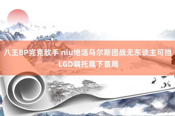 八王BP完克敌手 niu绝活马尔斯团战无东谈主可挡 LGD嘱托赢下首局