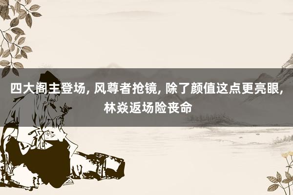 四大阁主登场, 风尊者抢镜, 除了颜值这点更亮眼, 林焱返场险丧命