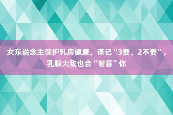 女东说念主保护乳房健康，谨记“3要、2不要”，乳腺大致也会“谢意”你