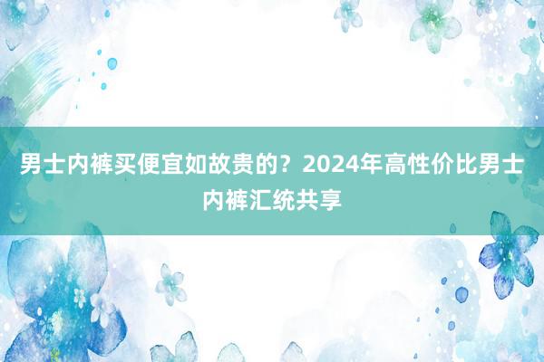 男士内裤买便宜如故贵的？2024年高性价比男士内裤汇统共享