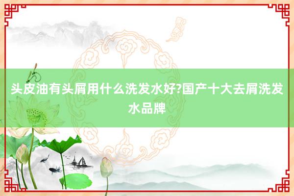 头皮油有头屑用什么洗发水好?国产十大去屑洗发水品牌