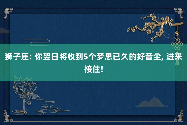 狮子座: 你翌日将收到5个梦思已久的好音尘, 进来接住!