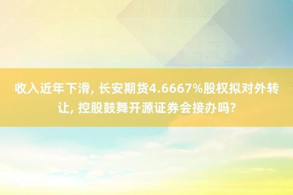 收入近年下滑, 长安期货4.6667%股权拟对外转让, 控股鼓舞开源证券会接办吗?