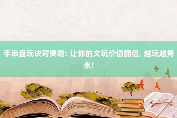 手串盘玩诀窍揭晓: 让你的文玩价值翻倍, 越玩越隽永!