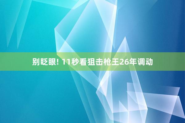 别眨眼! 11秒看狙击枪王26年调动