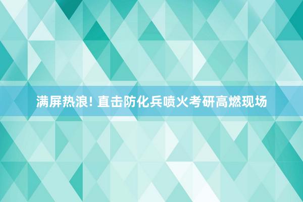 满屏热浪! 直击防化兵喷火考研高燃现场