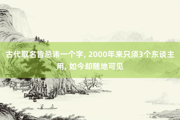 古代取名皆忌讳一个字, 2000年来只须3个东谈主用, 如今却随地可见