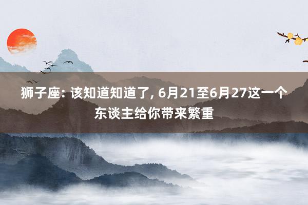 狮子座: 该知道知道了, 6月21至6月27这一个东谈主给你带来繁重