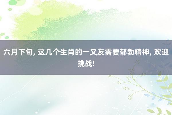 六月下旬, 这几个生肖的一又友需要郁勃精神, 欢迎挑战!