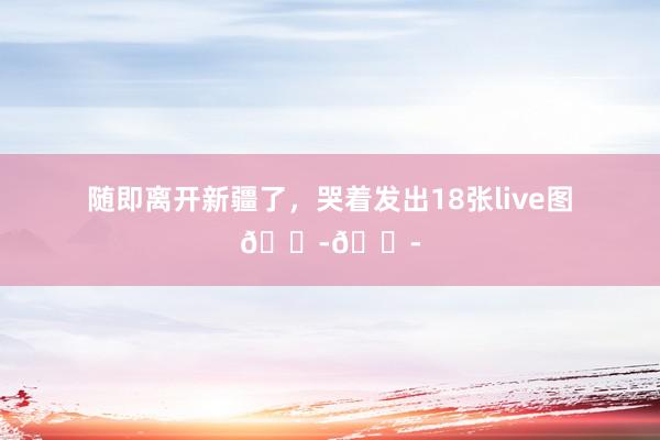 随即离开新疆了，哭着发出18张live图😭😭