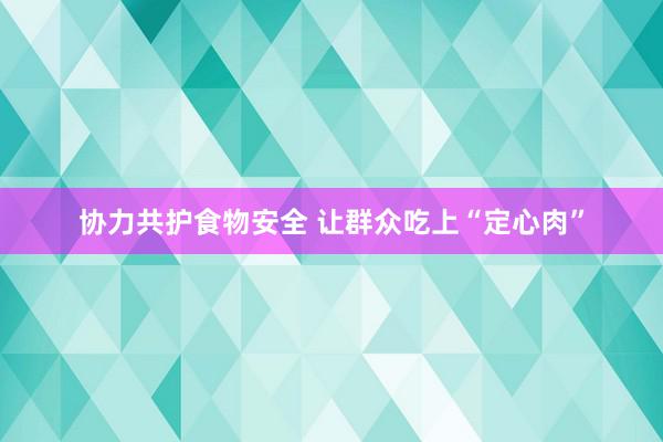 协力共护食物安全 让群众吃上“定心肉”