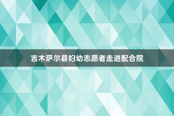 吉木萨尔县妇幼志愿者走进配合院