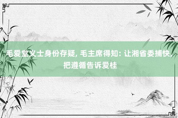 毛爱堂义士身份存疑, 毛主席得知: 让湘省委捕快, 把遵循告诉爱桂