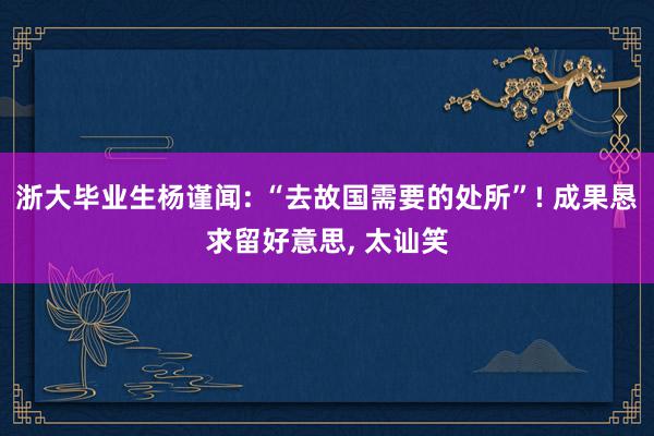 浙大毕业生杨谨闻: “去故国需要的处所”! 成果恳求留好意思, 太讪笑