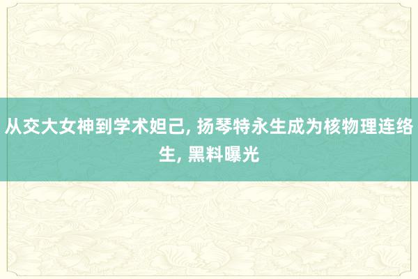 从交大女神到学术妲己, 扬琴特永生成为核物理连络生, 黑料曝光