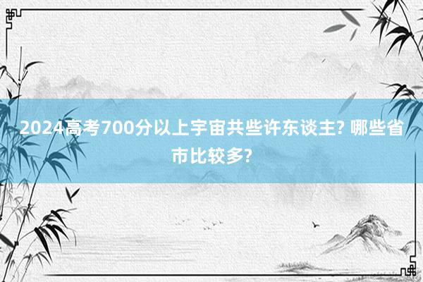 2024高考700分以上宇宙共些许东谈主? 哪些省市比较多?