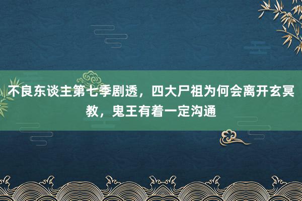 不良东谈主第七季剧透，四大尸祖为何会离开玄冥教，鬼王有着一定沟通