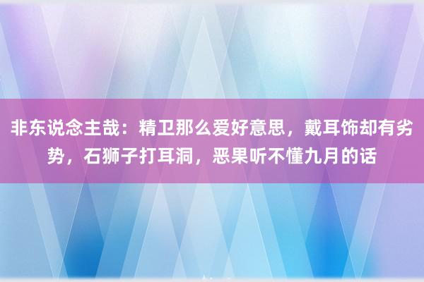 非东说念主哉：精卫那么爱好意思，戴耳饰却有劣势，石狮子打耳洞，恶果听不懂九月的话