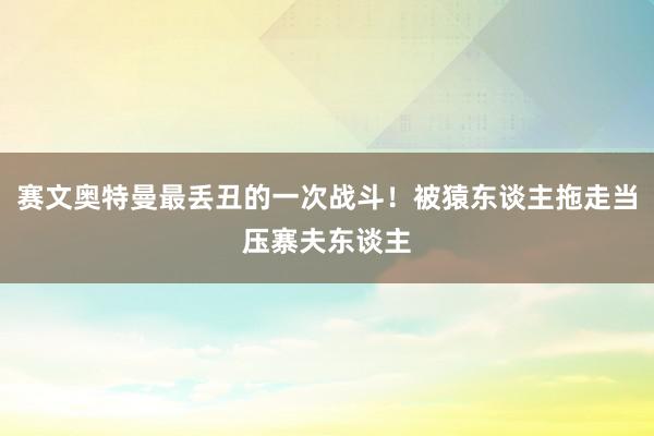 赛文奥特曼最丢丑的一次战斗！被猿东谈主拖走当压寨夫东谈主