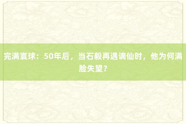 完满寰球：50年后，当石毅再遇谪仙时，他为何满脸失望？