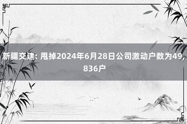 新疆交建: 甩掉2024年6月28日公司激动户数为49, 836户