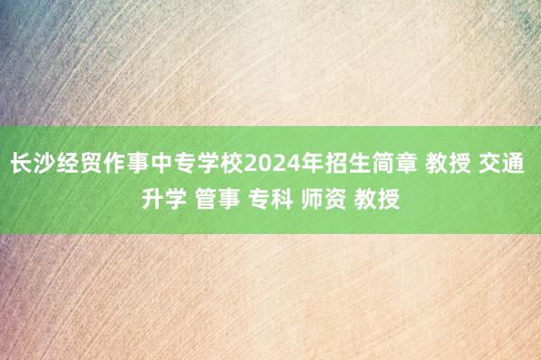 长沙经贸作事中专学校2024年招生简章 教授 交通 升学 管事 专科 师资 教授