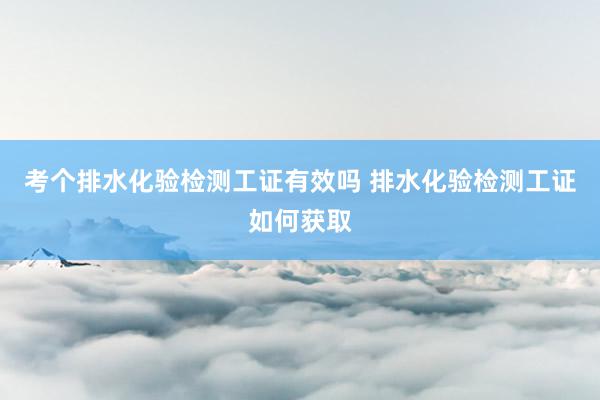 考个排水化验检测工证有效吗 排水化验检测工证如何获取