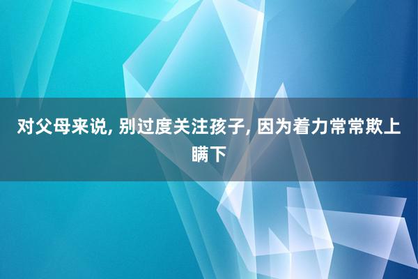 对父母来说, 别过度关注孩子, 因为着力常常欺上瞒下