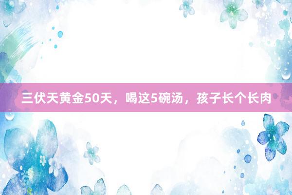 三伏天黄金50天，喝这5碗汤，孩子长个长肉