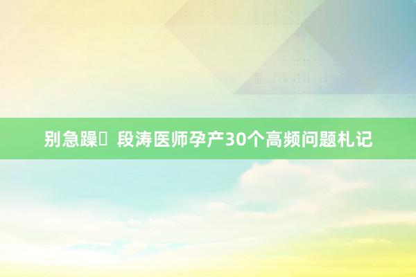 别急躁❗段涛医师孕产30个高频问题札记