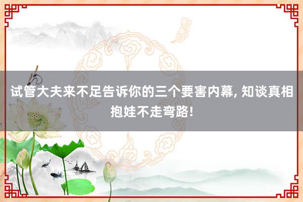 试管大夫来不足告诉你的三个要害内幕, 知谈真相抱娃不走弯路!