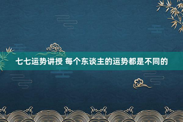 七七运势讲授 每个东谈主的运势都是不同的