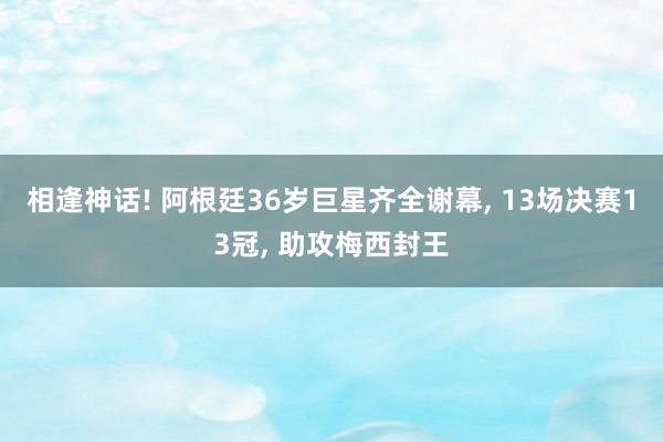 相逢神话! 阿根廷36岁巨星齐全谢幕, 13场决赛13冠, 助攻梅西封王