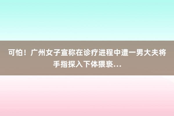 可怕！广州女子宣称在诊疗进程中遭一男大夫将手指探入下体猥亵…