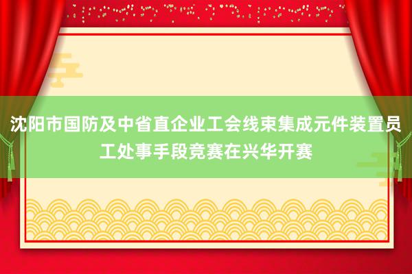 沈阳市国防及中省直企业工会线束集成元件装置员工处事手段竞赛在兴华开赛