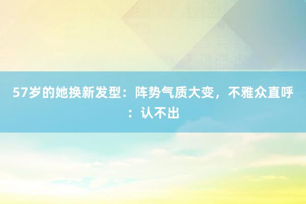 57岁的她换新发型：阵势气质大变，不雅众直呼：认不出