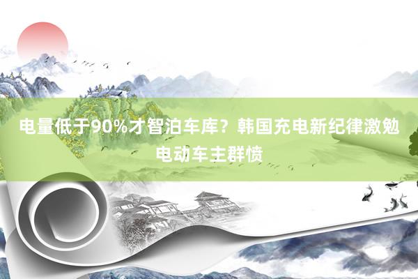 电量低于90%才智泊车库？韩国充电新纪律激勉电动车主群愤