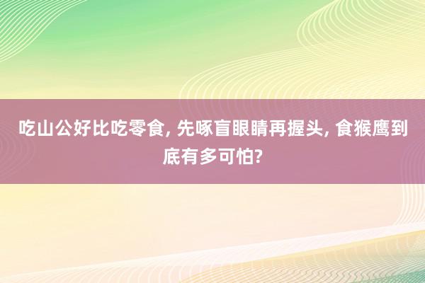 吃山公好比吃零食, 先啄盲眼睛再握头, 食猴鹰到底有多可怕?