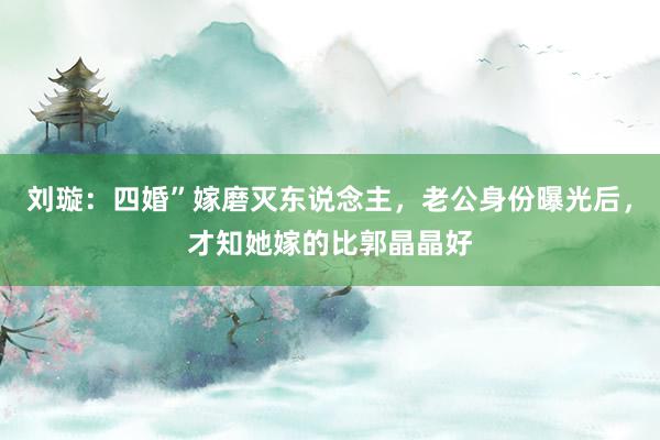 刘璇：四婚”嫁磨灭东说念主，老公身份曝光后，才知她嫁的比郭晶晶好