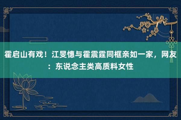 霍启山有戏！江旻憓与霍震霆同框亲如一家，网友：东说念主类高质料女性