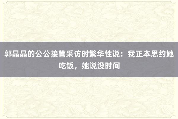 郭晶晶的公公接管采访时繁华性说：我正本思约她吃饭，她说没时间